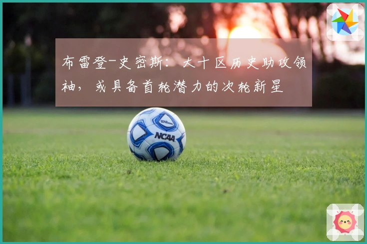 布雷登-史密斯：大十区历史助攻领袖，或具备首轮潜力的次轮新星