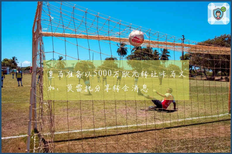 皇马准备以5000万欧元转让卡马文加，莫雷托分享转会消息