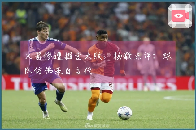 火箭惨遭掘金大败，杨毅点评：球队仿佛来自古代