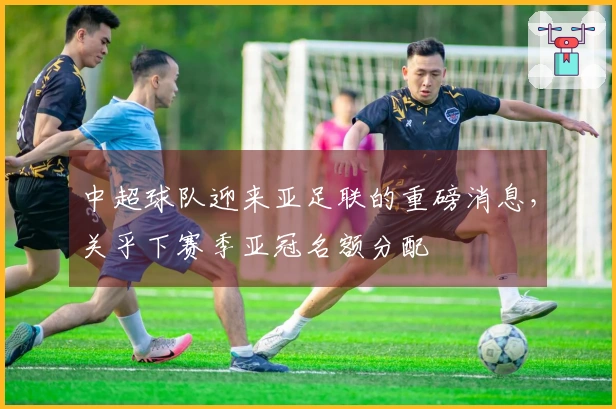 中超球队迎来亚足联的重磅消息，关乎下赛季亚冠名额分配