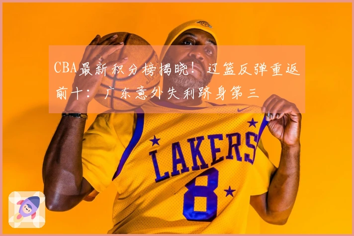 CBA最新积分榜揭晓！辽篮反弹重返前十：广东意外失利跻身第三
