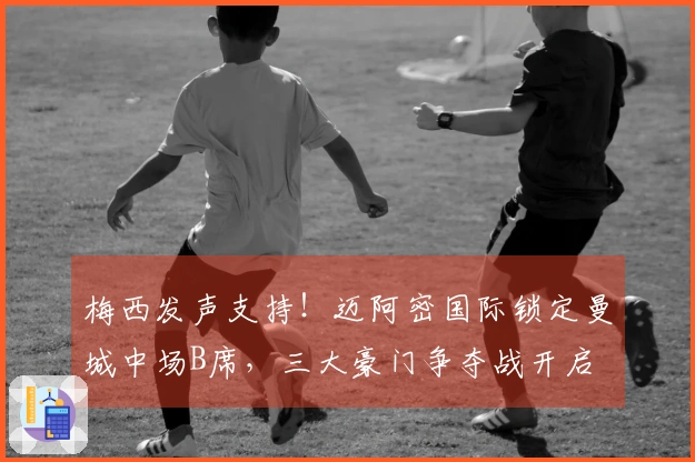 梅西发声支持！迈阿密国际锁定曼城中场B席，三大豪门争夺战开启