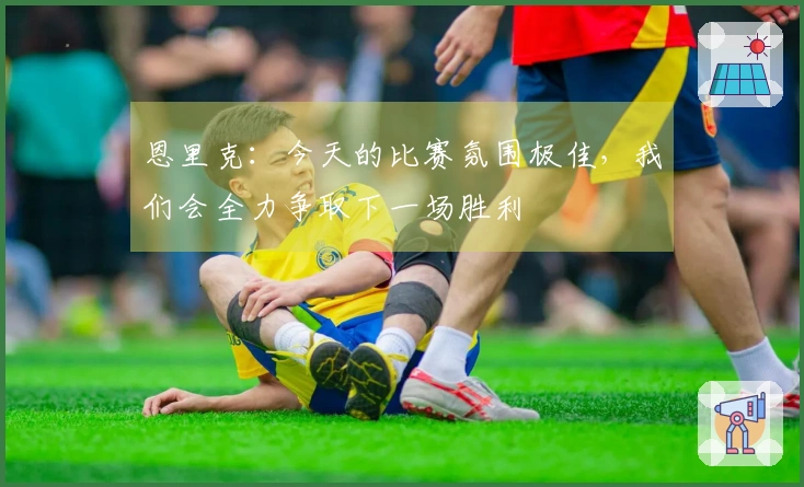 恩里克：今天的比赛氛围极佳，我们会全力争取下一场胜利