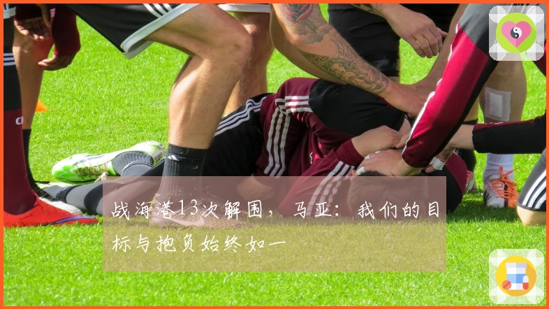 战海港13次解围，马亚：我们的目标与抱负始终如一