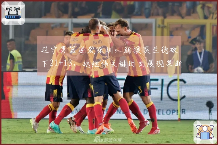 辽宁男篮逆袭深圳，新援莫兰德砍下21+13，赵继伟关键时刻展现果断