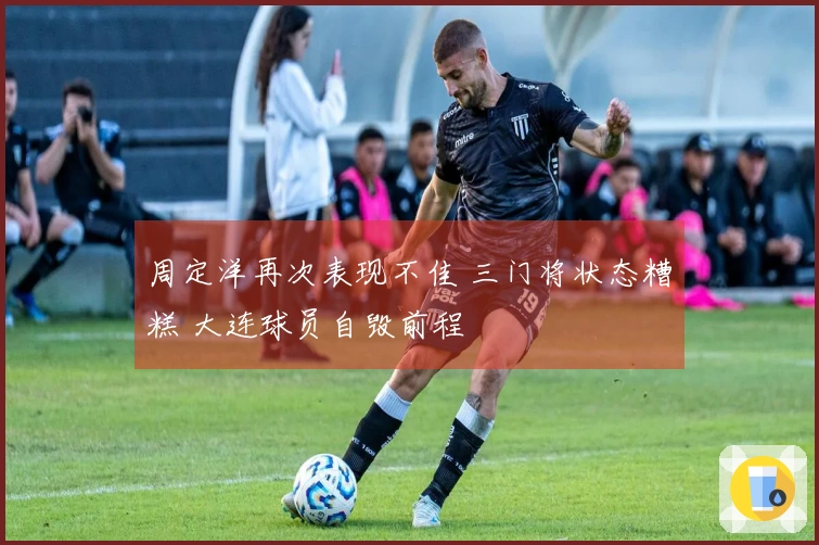周定洋再次表现不佳 三门将状态糟糕 大连球员自毁前程