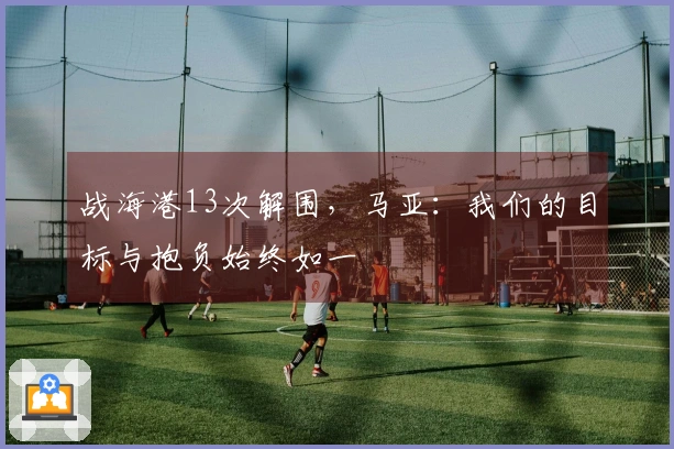 战海港13次解围，马亚：我们的目标与抱负始终如一