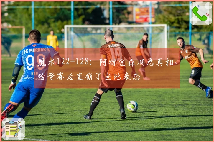 魔术122-128：阿特金森洞悉真相，哈登赛后直截了当地表态