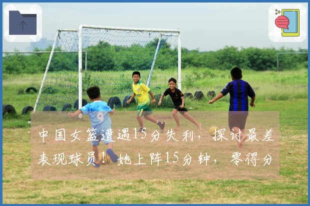 中国女篮遭遇15分失利，探讨最差表现球员！她上阵15分钟，零得分5失误，表现令人失望。