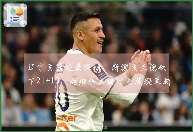 辽宁男篮逆袭深圳，新援莫兰德砍下21+13，赵继伟关键时刻展现果断