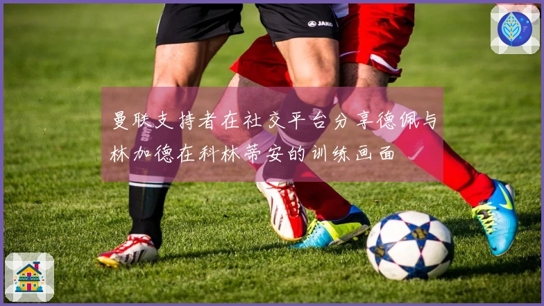 曼联支持者在社交平台分享德佩与林加德在科林蒂安的训练画面