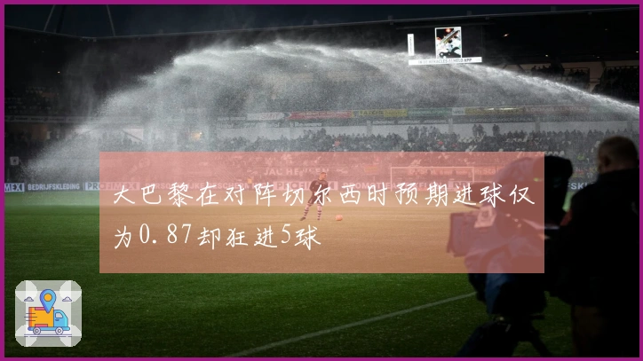 大巴黎在对阵切尔西时预期进球仅为0.87却狂进5球