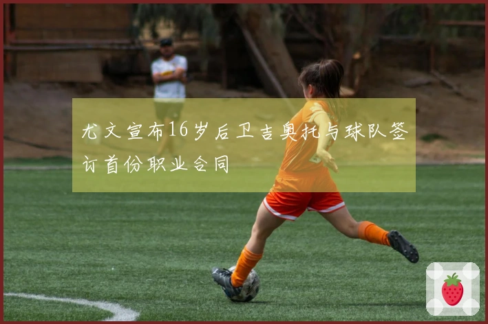 尤文宣布16岁后卫吉奥托与球队签订首份职业合同