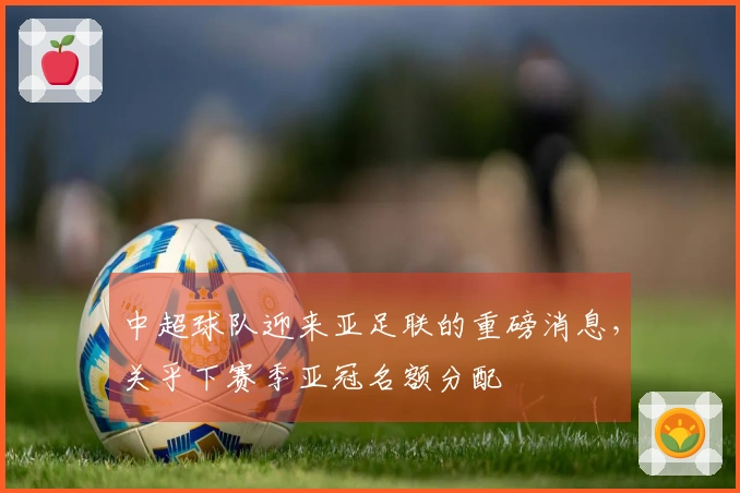 中超球队迎来亚足联的重磅消息，关乎下赛季亚冠名额分配