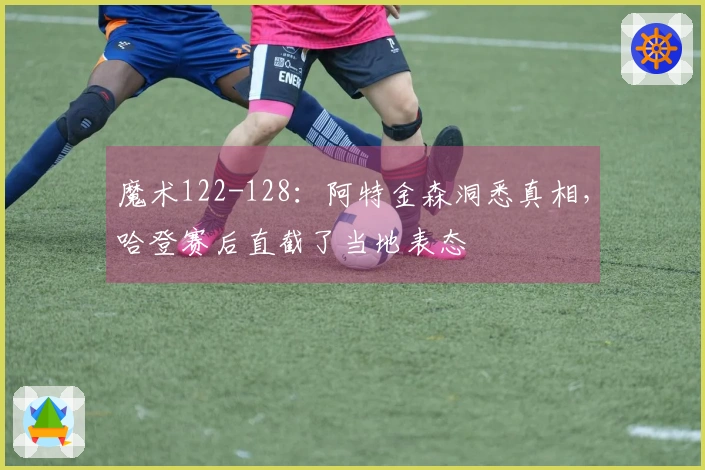 魔术122-128：阿特金森洞悉真相，哈登赛后直截了当地表态