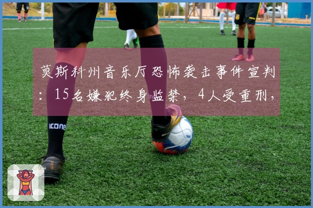 莫斯科州音乐厅恐怖袭击事件宣判:15名嫌犯终身监禁,4人受重刑,罚款250万至270万卢布不等,造成149人死亡和609人受伤