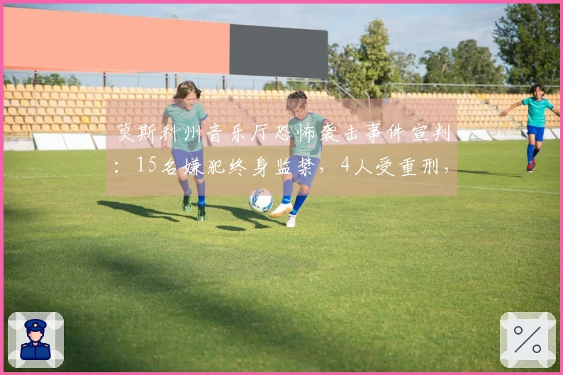 莫斯科州音乐厅恐怖袭击事件宣判：15名嫌犯终身监禁，4人受重刑，罚款250万至270万卢布不等，造成149人死亡和609人受伤