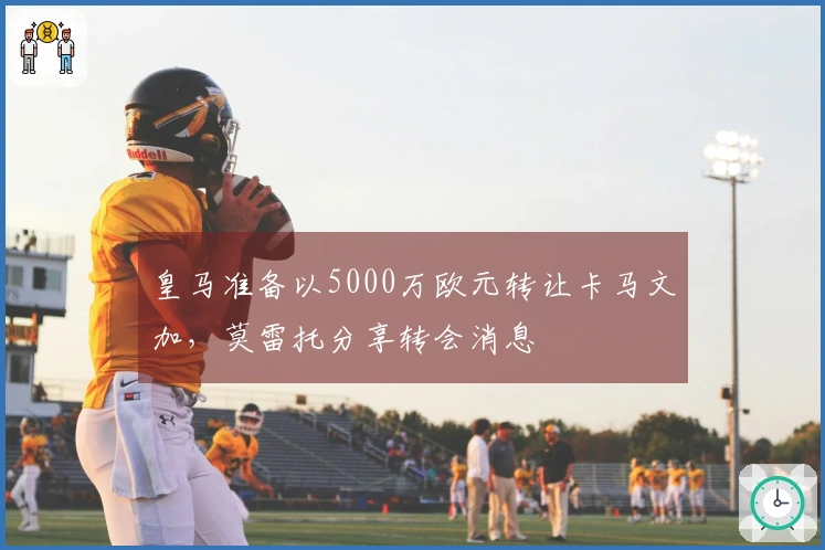 皇马准备以5000万欧元转让卡马文加，莫雷托分享转会消息