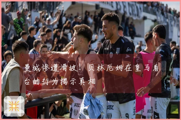 曼城惨遭滑坡！贝林厄姆在皇马看台的行为揭示真相